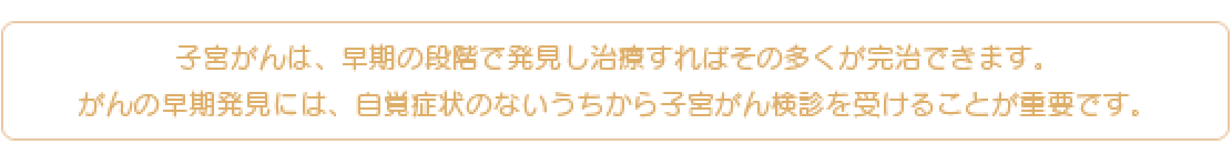 子宮がんは、早期の段階で発見し治療すればその多くが完治できます。がんの早期発見には、自覚症状のないうちから子宮がん検診を受けることが重要です。